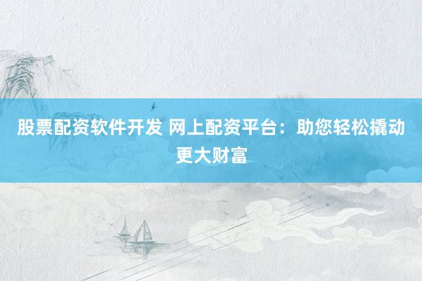 股票配资软件开发 网上配资平台：助您轻松撬动更大财富