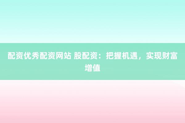 配资优秀配资网站 股配资：把握机遇，实现财富增值