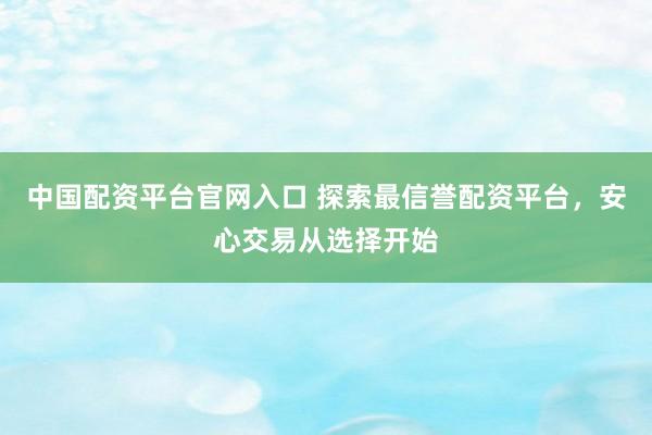 中国配资平台官网入口 探索最信誉配资平台，安心交易从选择开始