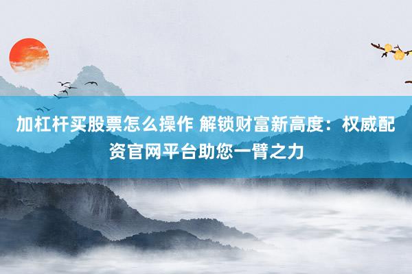 加杠杆买股票怎么操作 解锁财富新高度：权威配资官网平台助您一臂之力