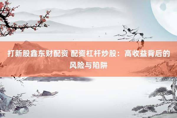打新股鑫东财配资 配资杠杆炒股：高收益背后的风险与陷阱