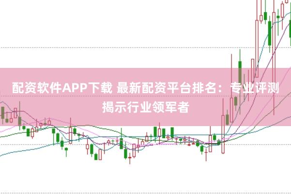 配资软件APP下载 最新配资平台排名：专业评测揭示行业领军者