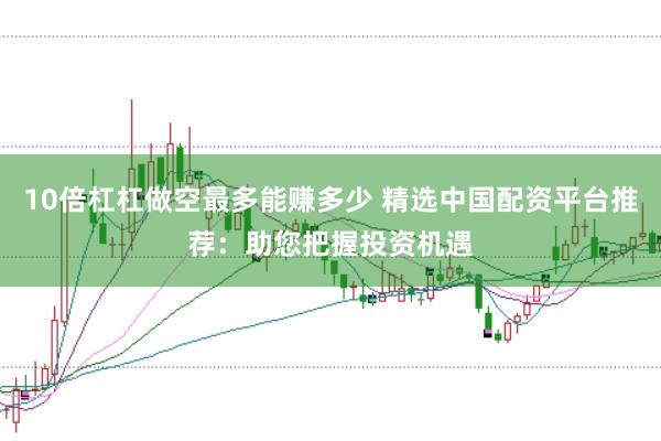 10倍杠杠做空最多能赚多少 精选中国配资平台推荐：助您把握投资机遇
