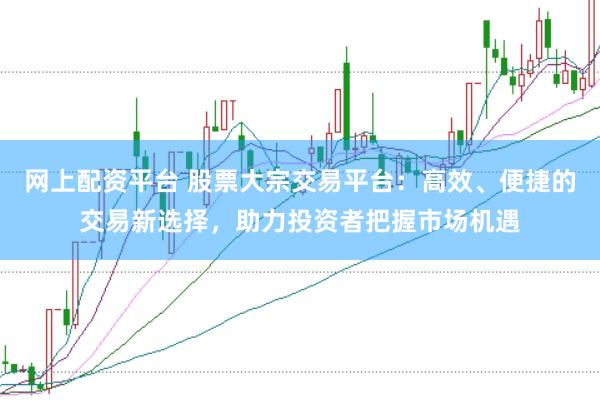 网上配资平台 股票大宗交易平台：高效、便捷的交易新选择，助力投资者把握市场机遇