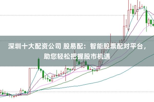 深圳十大配资公司 股易配：智能股票配对平台，助您轻松把握股市机遇