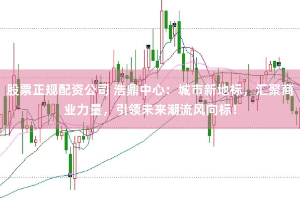 股票正规配资公司 浩鼎中心：城市新地标，汇聚商业力量，引领未来潮流风向标！