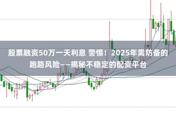 股票融资50万一天利息 警惕！2025年需防备的跑路风险——揭秘不稳定的配资平台