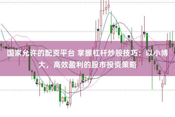 国家允许的配资平台 掌握杠杆炒股技巧：以小博大，高效盈利的股市投资策略