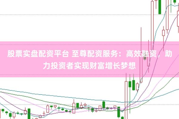股票实盘配资平台 至尊配资服务：高效融资，助力投资者实现财富增长梦想