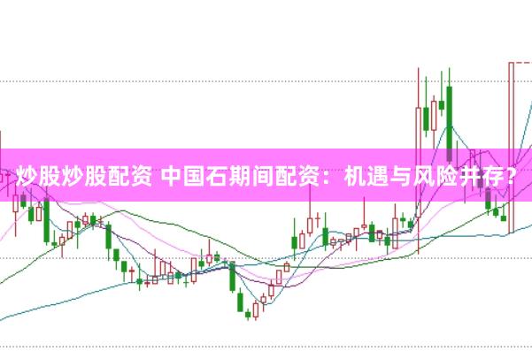 炒股炒股配资 中国石期间配资：机遇与风险并存？