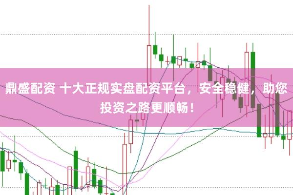 鼎盛配资 十大正规实盘配资平台，安全稳健，助您投资之路更顺畅！