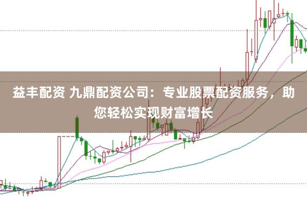 益丰配资 九鼎配资公司：专业股票配资服务，助您轻松实现财富增长
