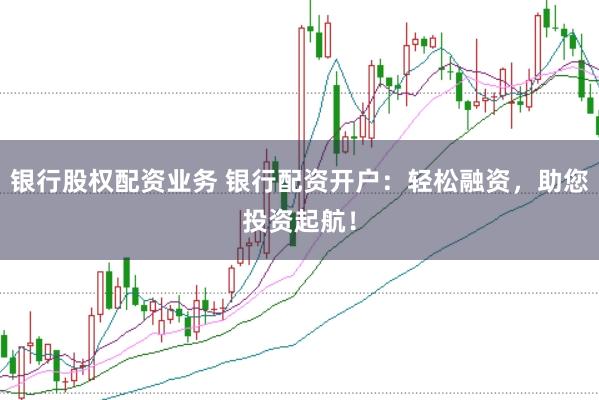 银行股权配资业务 银行配资开户：轻松融资，助您投资起航！