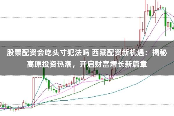 股票配资会吃头寸犯法吗 西藏配资新机遇：揭秘高原投资热潮，开启财富增长新篇章