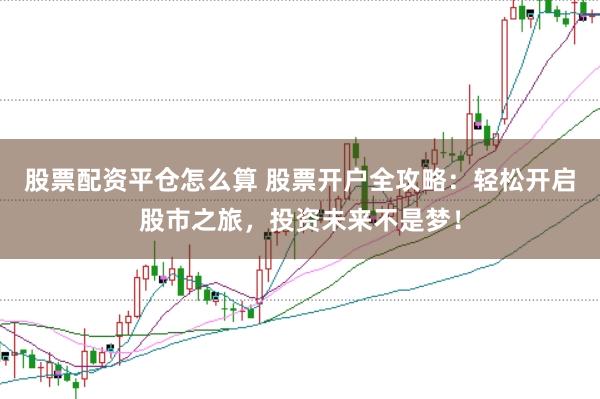 股票配资平仓怎么算 股票开户全攻略：轻松开启股市之旅，投资未来不是梦！