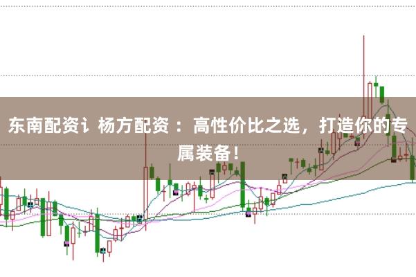 东南配资讠杨方配资 ：高性价比之选，打造你的专属装备！