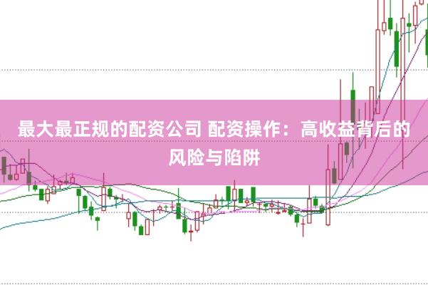 最大最正规的配资公司 配资操作：高收益背后的风险与陷阱