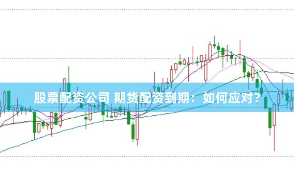 股票配资公司 期货配资到期:如何应对?
