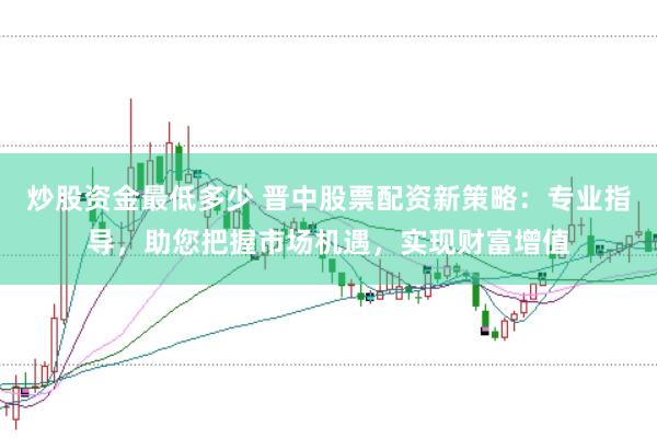 炒股资金最低多少 晋中股票配资新策略:专业指导,助您把握市场机遇,实现财富增值