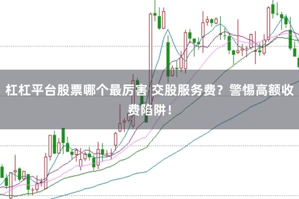 杠杠平台股票哪个最厉害 交股服务费？警惕高额收费陷阱！
