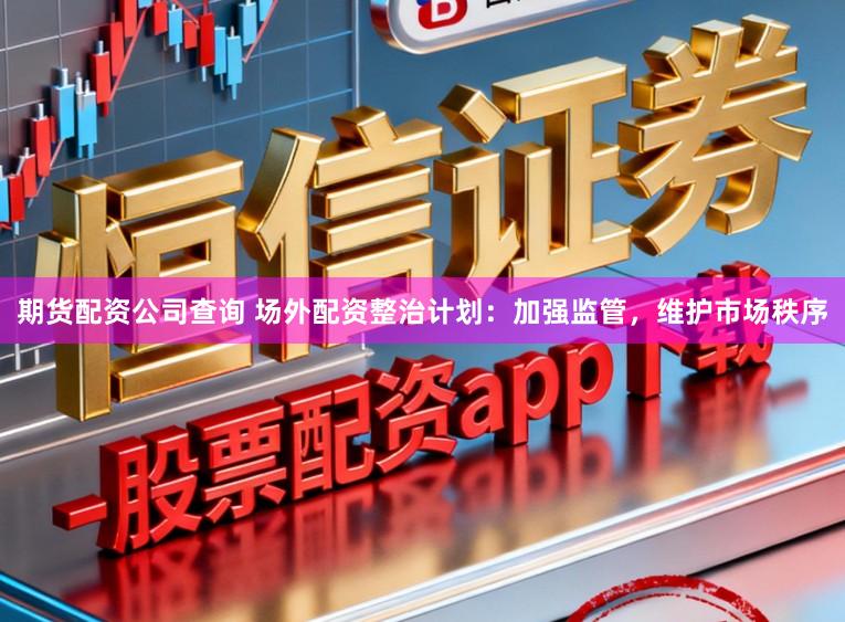 期货配资公司查询 场外配资整治计划：加强监管，维护市场秩序