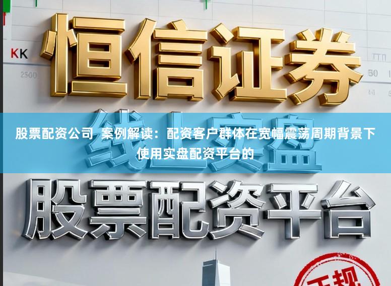 股票配资公司  案例解读：配资客户群体在宽幅震荡周期背景下使用实盘配资平台的