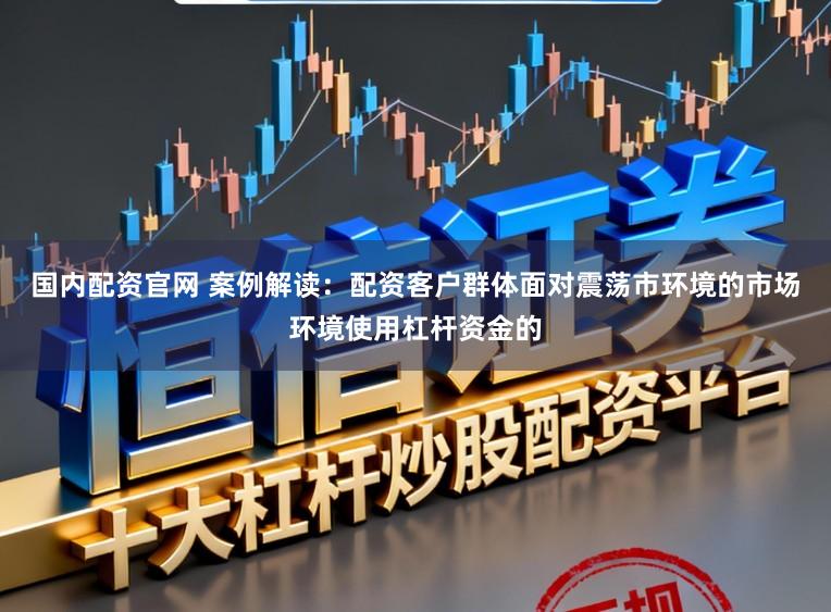 国内配资官网 案例解读：配资客户群体面对震荡市环境的市场环境使用杠杆资金的